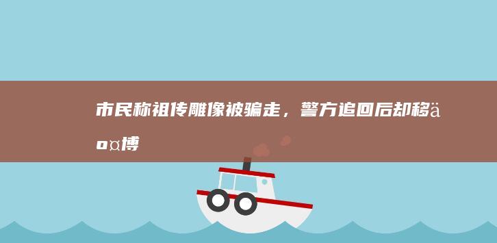 市民称「祖传雕像」被骗走，警方追回后却移交博物馆，当事人该如何维权？祖传文物是否可以被视为拥有所有权？